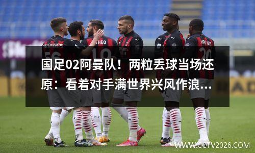 国足02阿曼队！两粒丢球当场还原：看着对手满世界兴风作浪，防守被炸飞
