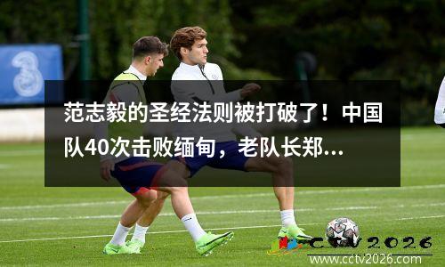 范志毅的圣经法则被打破了！中国队40次击败缅甸，老队长郑智退役
