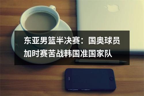 东亚男篮半决赛：国奥球员加时赛苦战韩国准国家队