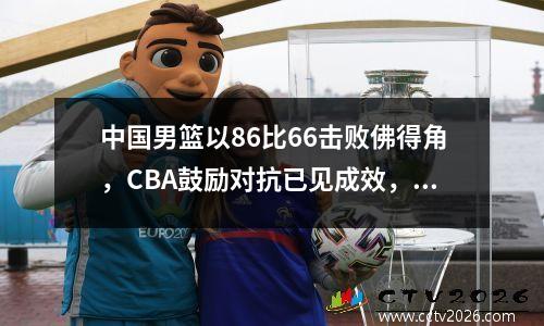 中国男篮以86比66击败佛得角，CBA鼓励对抗已见成效，对抗不会输给欧洲和非洲。