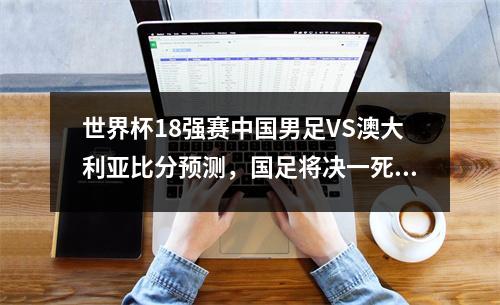 世界杯18强赛中国男足VS澳大利亚比分预测，国足将决一死战！