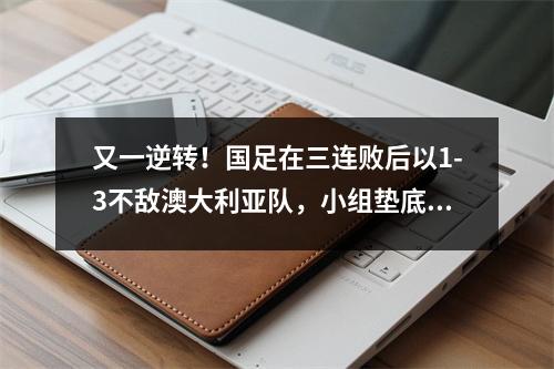 又一逆转！国足在三连败后以1-3不敌澳大利亚队，小组垫底。