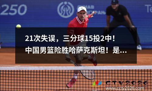 21次失误，三分球15投2中！中国男篮险胜哈萨克斯坦！是我们进步的时候了