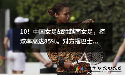 10！中国女足战胜越南女足，控球率高达85%。对方摆巴士，0射门。