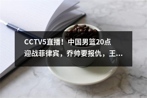 CCTV5直播！中国男篮20点迎战菲律宾，乔帅要报仇，王哲林等人还清罪名