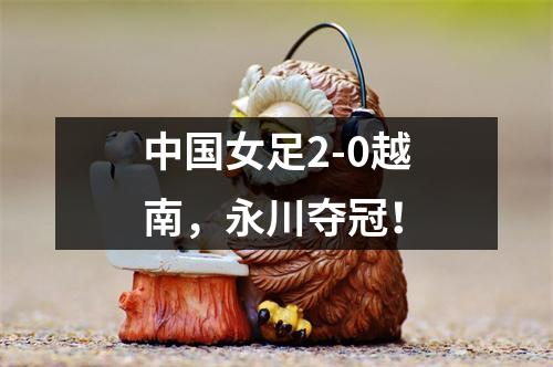 中国女足2-0越南，永川夺冠！