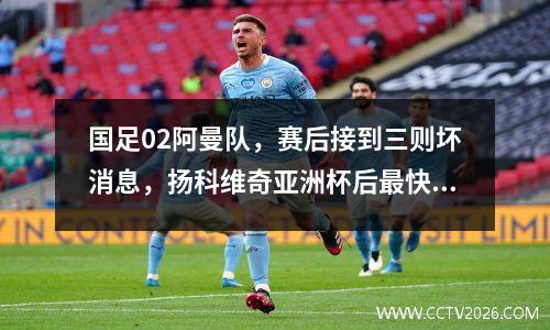 国足02阿曼队，赛后接到三则坏消息，扬科维奇亚洲杯后最快下课