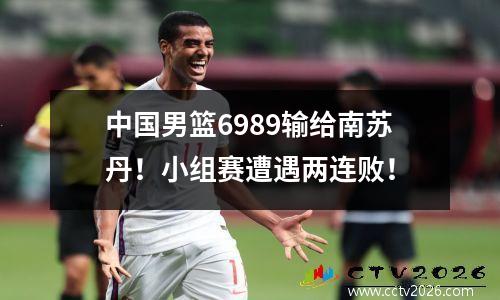 中国男篮6989输给南苏丹！小组赛遭遇两连败！