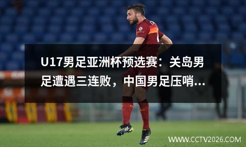 U17男足亚洲杯预选赛：关岛男足遭遇三连败，中国男足压哨出线