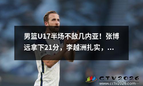 男篮U17半场不敌几内亚！张博远拿下21分，李越洲扎实，篮板球+防守缺陷