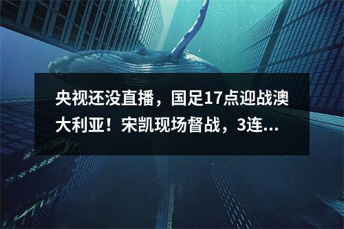 央视还没直播，国足17点迎战澳大利亚！宋凯现场督战，3连败=被淘汰