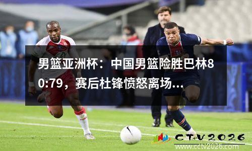 男篮亚洲杯：中国男篮险胜巴林80:79，赛后杜锋愤怒离场表达不满