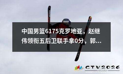 中国男篮6175克罗地亚，赵继伟领衔五后卫联手拿0分，郭艾伦太不公平