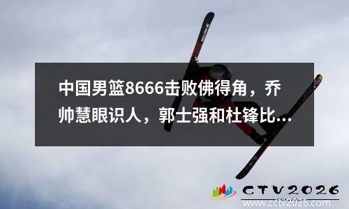 中国男篮8666击败佛得角，乔帅慧眼识人，郭士强和杜锋比不了