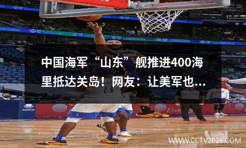 中国海军“山东”舰推进400海里抵达关岛！网友：让美军也尝尝鲜！