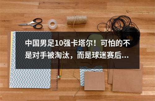 中国男足10强卡塔尔！可怕的不是对手被淘汰，而是球迷赛后的态度。