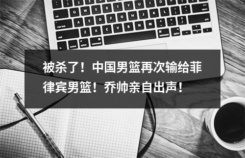 被杀了！中国男篮再次输给菲律宾男篮！乔帅亲自出声！