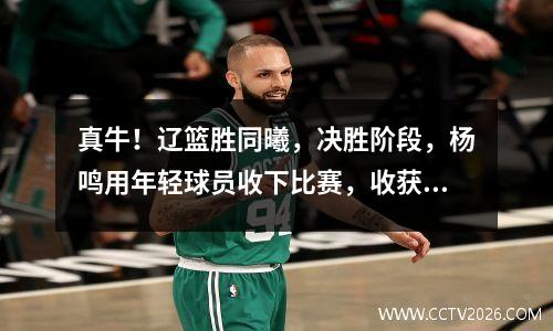 真牛！辽篮胜同曦，决胜阶段，杨鸣用年轻球员收下比赛，收获满满