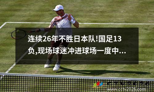 连续26年不胜日本队!国足13负,现场球迷冲进球场一度中断比赛