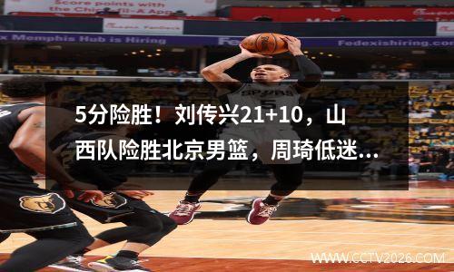 5分险胜！刘传兴21+10，山西队险胜北京男篮，周琦低迷