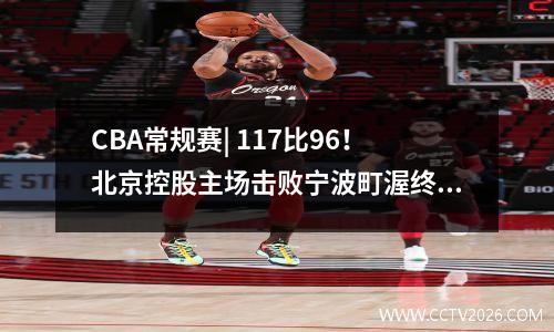 CBA常规赛| 117比96！北京控股主场击败宁波町渥终结三连败