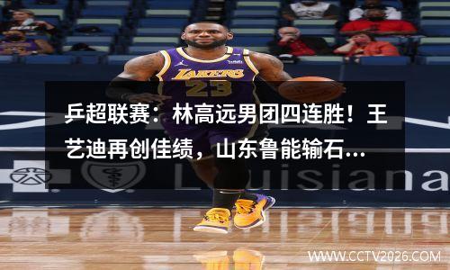 乒超联赛：林高远男团四连胜！王艺迪再创佳绩，山东鲁能输石家庄