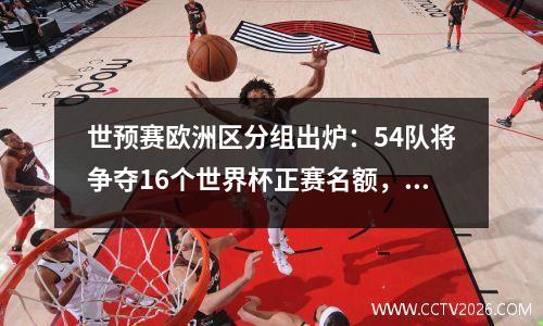 世预赛欧洲区分组出炉：54队将争夺16个世界杯正赛名额，俄罗斯无缘，葡萄牙超绝好签