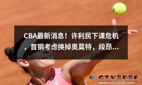 CBA最新消息！许利民下课危机，首钢考虑换掉奥莫特，段昂军受伤