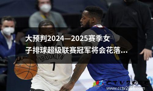 大预判2024—2025赛季女子排球超级联赛冠军将会花落谁家？