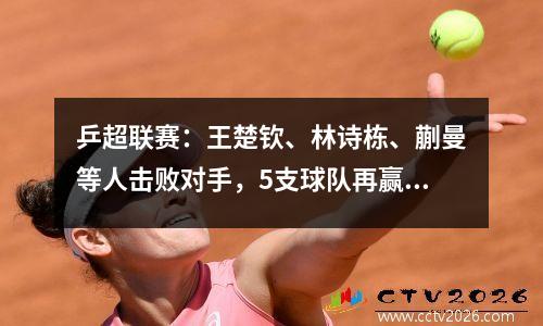 乒超联赛：王楚钦、林诗栋、蒯曼等人击败对手，5支球队再赢1场