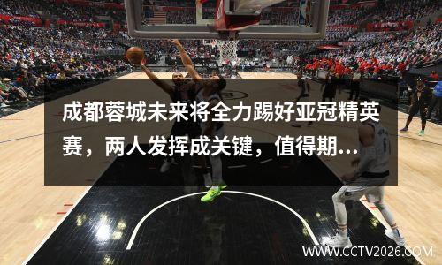 成都蓉城未来将全力踢好亚冠精英赛，两人发挥成关键，值得期待