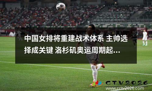 中国女排将重建战术体系 主帅选择成关键 洛杉矶奥运周期起航