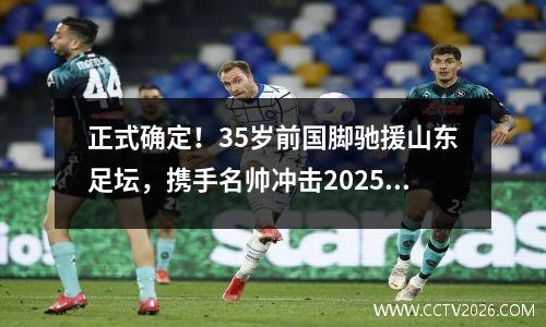 正式确定！35岁前国脚驰援山东足坛，携手名帅冲击2025中超佳绩