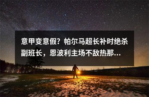 意甲变意假？帕尔马超长补时绝杀副班长，恩波利主场不敌热那亚