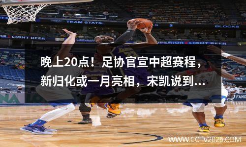 晚上20点！足协官宣中超赛程，新归化或一月亮相，宋凯说到做到