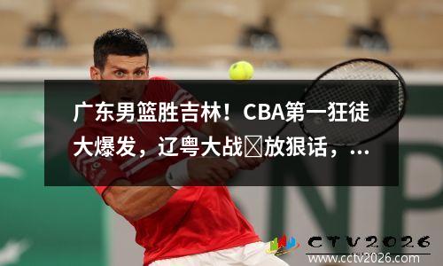 广东男篮胜吉林！CBA第一狂徒大爆发，辽粤大战​放狠话，杜锋摊牌