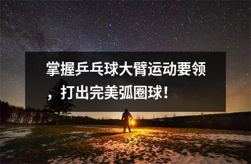 掌握乒乓球大臂运动要领，打出完美弧圈球！