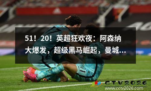 51！20！英超狂欢夜：阿森纳大爆发，超级黑马崛起，曼城又输了