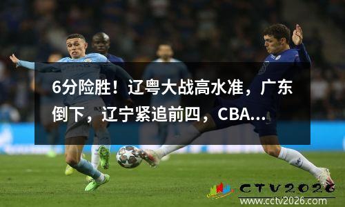 6分险胜！辽粤大战高水准，广东倒下，辽宁紧追前四，CBA格局再变