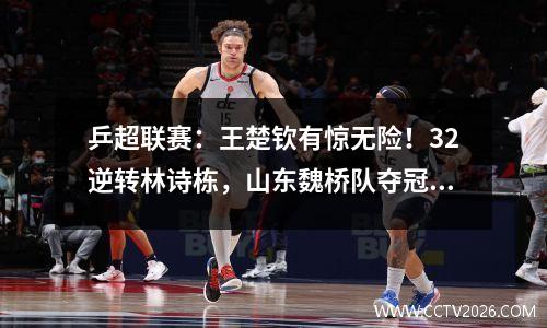 乒超联赛：王楚钦有惊无险！32逆转林诗栋，山东魏桥队夺冠在望