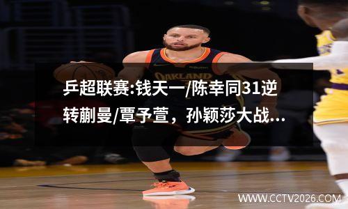 乒超联赛:钱天一/陈幸同31逆转蒯曼/覃予萱，孙颖莎大战王曼昱  