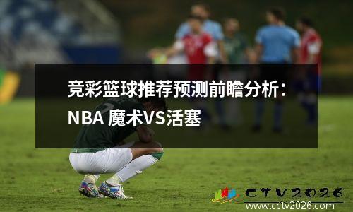 竞彩篮球推荐预测前瞻分析：NBA 魔术VS活塞