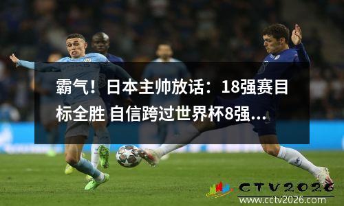 霸气！日本主帅放话：18强赛目标全胜 自信跨过世界杯8强+首胜巴西  