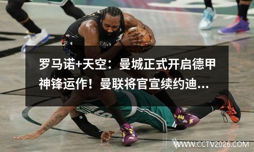 罗马诺+天空：曼城正式开启德甲神锋运作！曼联将官宣续约迪亚洛
