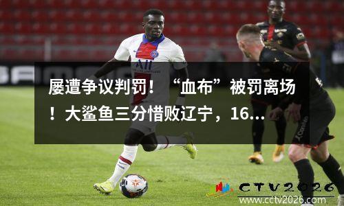 屡遭争议判罚！“血布”被罚离场！大鲨鱼三分惜败辽宁，16连胜遭终结......