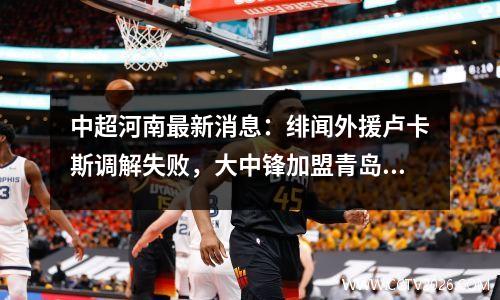 中超河南最新消息：绯闻外援卢卡斯调解失败，大中锋加盟青岛海牛