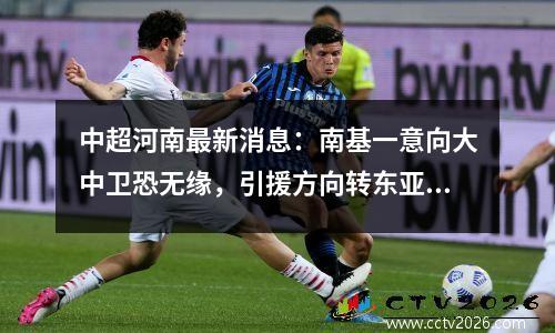 中超河南最新消息：南基一意向大中卫恐无缘，引援方向转东亚联赛