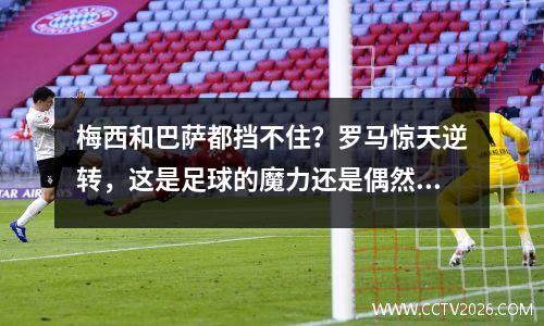 梅西和巴萨都挡不住？罗马惊天逆转，这是足球的魔力还是偶然？