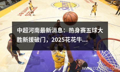 中超河南最新消息：热身赛五球大胜新援破门，2025花花牛继续赞助