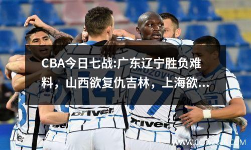 CBA今日七战:广东辽宁胜负难料，山西欲复仇吉林，上海欲取11连胜